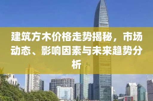 建筑方木价格走势揭秘，市场动态、影响因素与未来趋势分析