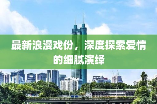 最新浪漫戏份，深度探索爱情的细腻演绎