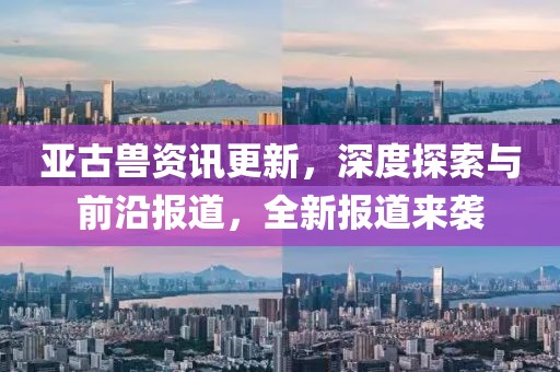 亚古兽资讯更新，深度探索与前沿报道，全新报道来袭