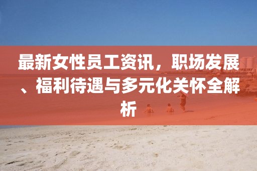 最新女性员工资讯，职场发展、福利待遇与多元化关怀全解析