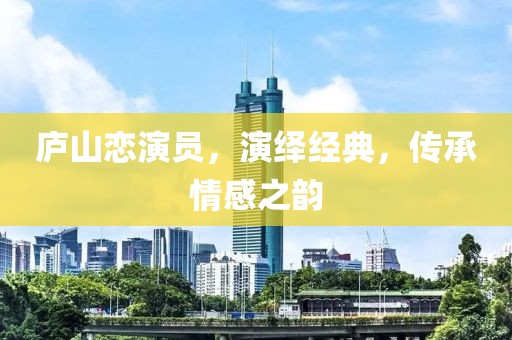 庐山恋演员，演绎经典，传承情感之韵