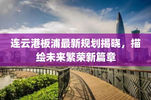 连云港板浦最新规划揭晓，描绘未来繁荣新篇章