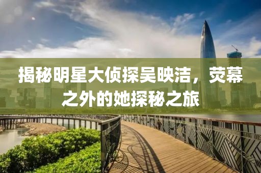 揭秘明星大侦探吴映洁，荧幕之外的她探秘之旅