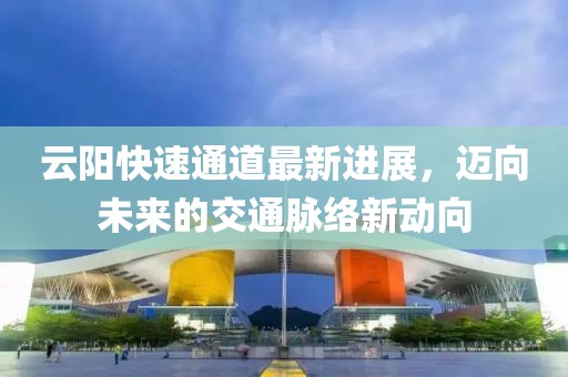 云阳快速通道最新进展，迈向未来的交通脉络新动向