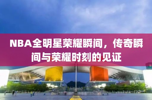 NBA全明星荣耀瞬间，传奇瞬间与荣耀时刻的见证