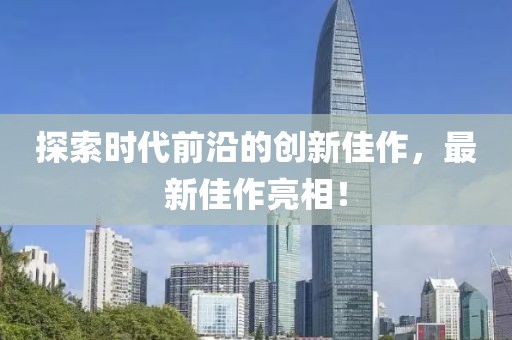 探索时代前沿的创新佳作，最新佳作亮相！