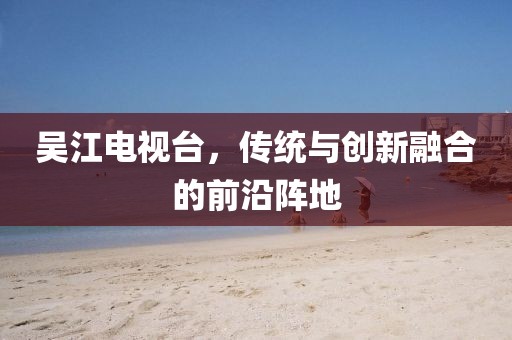 吴江电视台，传统与创新融合的前沿阵地