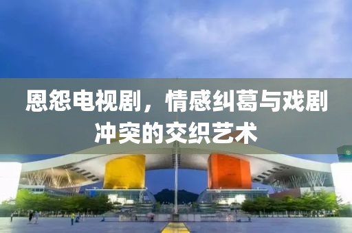 恩怨电视剧，情感纠葛与戏剧冲突的交织艺术