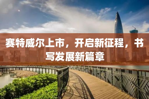 赛特威尔上市，开启新征程，书写发展新篇章