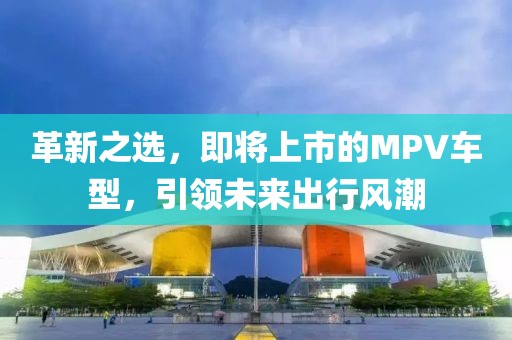 革新之选，即将上市的MPV车型，引领未来出行风潮