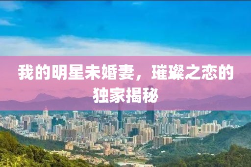 我的明星未婚妻，璀璨之恋的独家揭秘