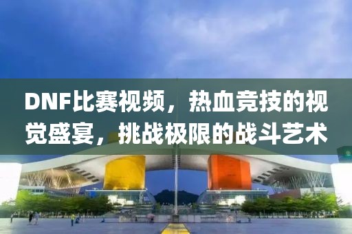 DNF比赛视频，热血竞技的视觉盛宴，挑战极限的战斗艺术