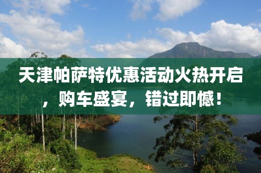 天津帕萨特优惠活动火热开启，购车盛宴，错过即憾！