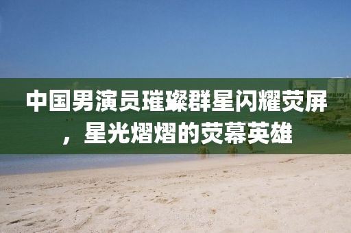 中国男演员璀璨群星闪耀荧屏，星光熠熠的荧幕英雄