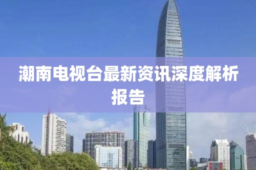 潮南电视台最新资讯深度解析报告