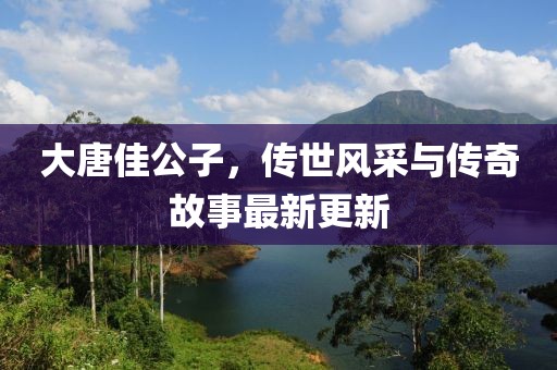 大唐佳公子，传世风采与传奇故事最新更新