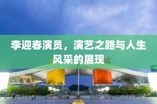 李迎春演员，演艺之路与人生风采的展现