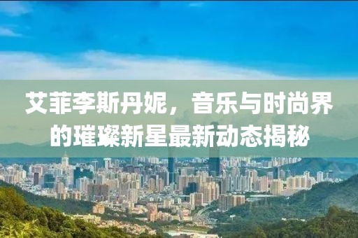艾菲李斯丹妮，音乐与时尚界的璀璨新星最新动态揭秘