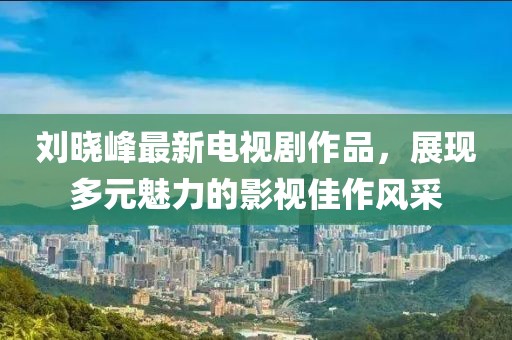 刘晓峰最新电视剧作品，展现多元魅力的影视佳作风采