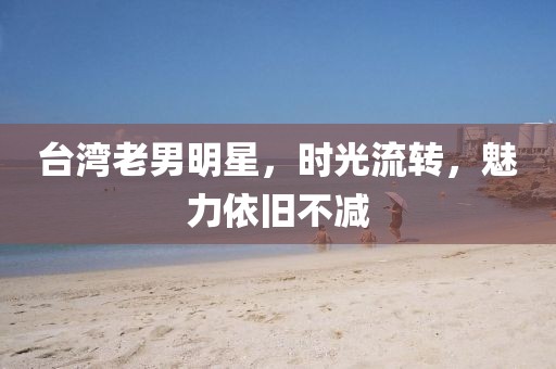 台湾老男明星，时光流转，魅力依旧不减