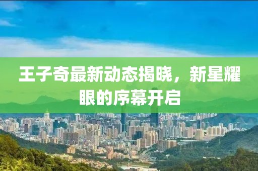 王子奇最新动态揭晓，新星耀眼的序幕开启