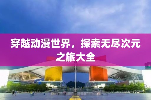 穿越动漫世界，探索无尽次元之旅大全