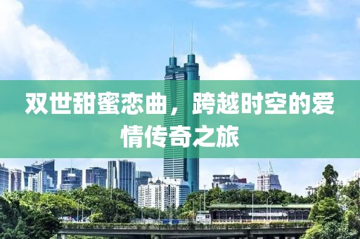 双世甜蜜恋曲，跨越时空的爱情传奇之旅