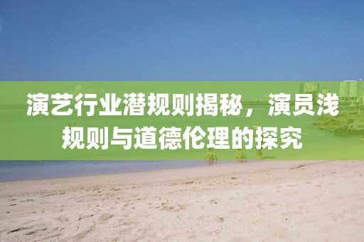 演艺行业潜规则揭秘，演员浅规则与道德伦理的探究