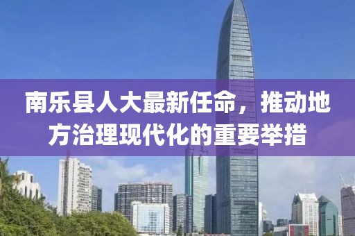 南乐县人大最新任命，推动地方治理现代化的重要举措