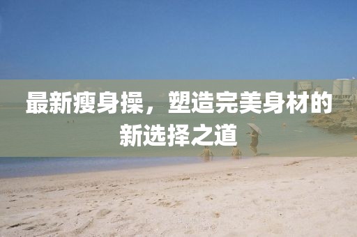 最新瘦身操，塑造完美身材的新选择之道
