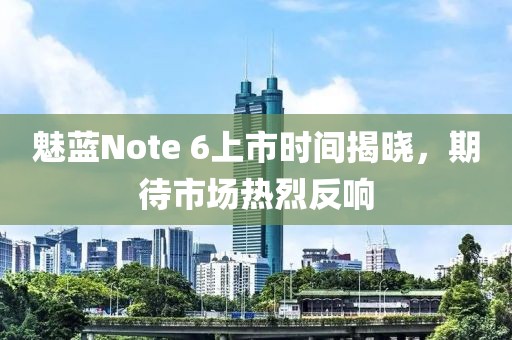 魅蓝Note 6上市时间揭晓，期待市场热烈反响