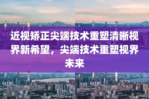 近视矫正尖端技术重塑清晰视界新希望，尖端技术重塑视界未来