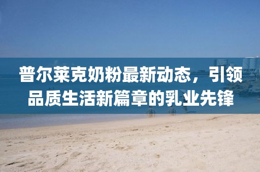 普尔莱克奶粉最新动态，引领品质生活新篇章的乳业先锋
