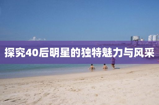 探究40后明星的独特魅力与风采