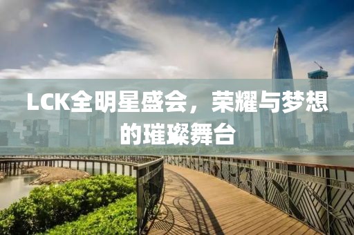 LCK全明星盛会，荣耀与梦想的璀璨舞台