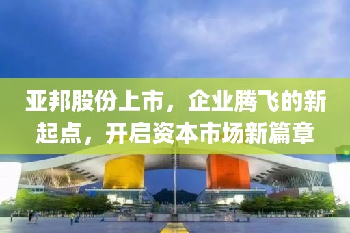 亚邦股份上市，企业腾飞的新起点，开启资本市场新篇章