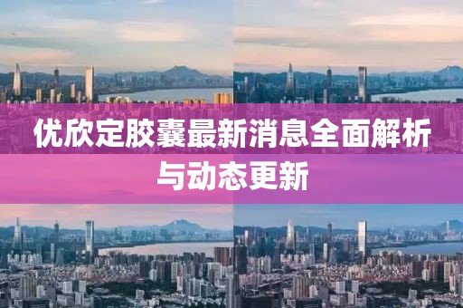 优欣定胶囊最新消息全面解析与动态更新