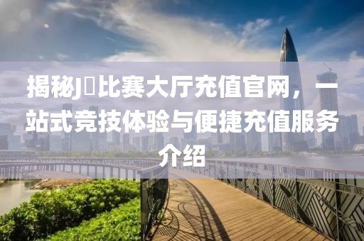 揭秘J亅比赛大厅充值官网，一站式竞技体验与便捷充值服务介绍