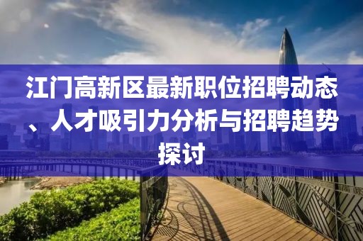 江门高新区最新职位招聘动态、人才吸引力分析与招聘趋势探讨