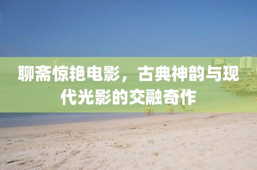 聊斋惊艳电影，古典神韵与现代光影的交融奇作