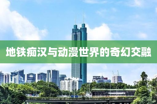 地铁痴汉与动漫世界的奇幻交融