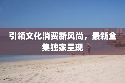 引领文化消费新风尚，最新全集独家呈现