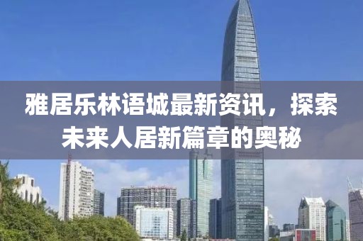 雅居乐林语城最新资讯，探索未来人居新篇章的奥秘