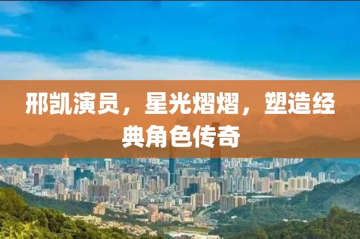 邢凯演员，星光熠熠，塑造经典角色传奇
