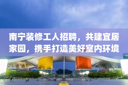 南宁装修工人招聘，共建宜居家园，携手打造美好室内环境