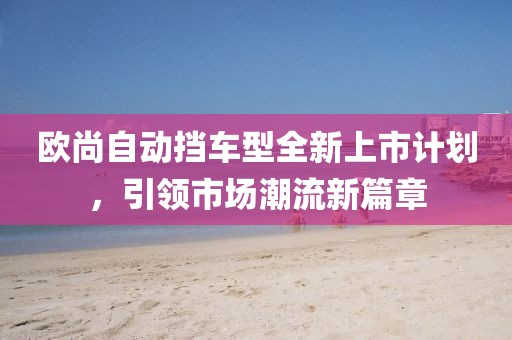 欧尚自动挡车型全新上市计划，引领市场潮流新篇章