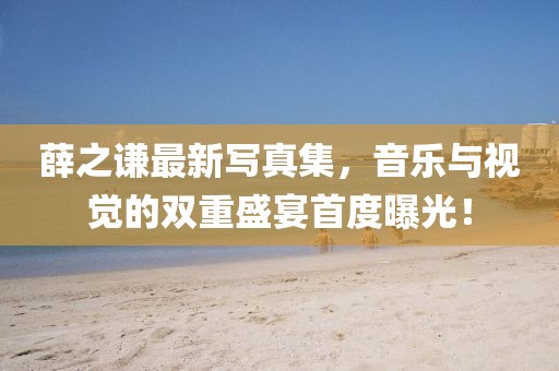 薛之谦最新写真集，音乐与视觉的双重盛宴首度曝光！