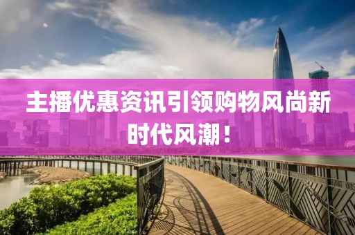 主播优惠资讯引领购物风尚新时代风潮！