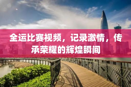 全运比赛视频，记录激情，传承荣耀的辉煌瞬间