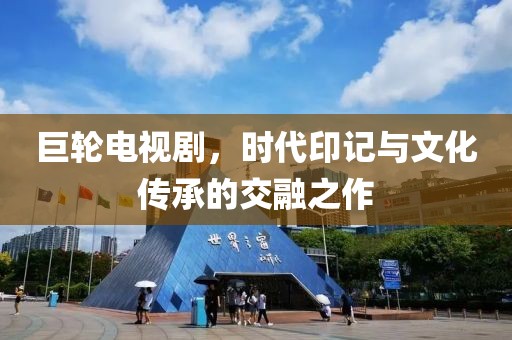 巨轮电视剧，时代印记与文化传承的交融之作